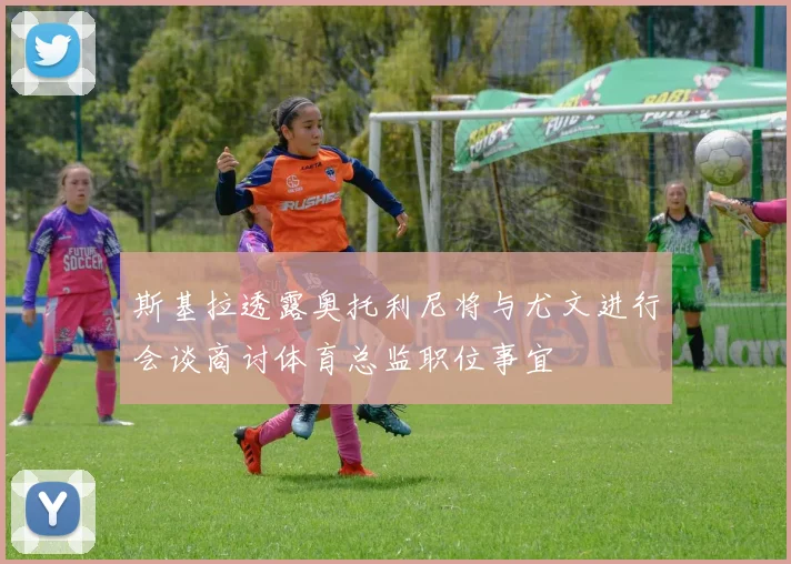 斯基拉透露奥托利尼将与尤文进行会谈商讨体育总监职位事宜