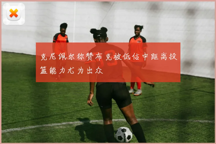 克尼佩尔称赞布克被低估中距离投篮能力尤为出众