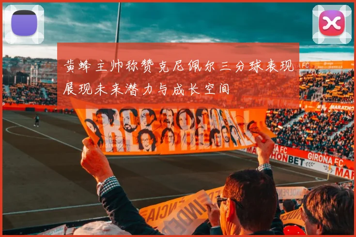 黄蜂主帅称赞克尼佩尔三分球表现展现未来潜力与成长空间