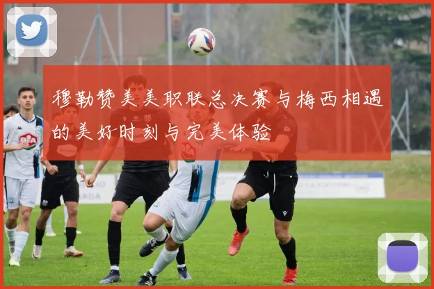 穆勒赞美美职联总决赛与梅西相遇的美好时刻与完美体验