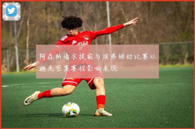 阿森纳请求提前与埃弗顿的比赛以避免密集赛程影响表现