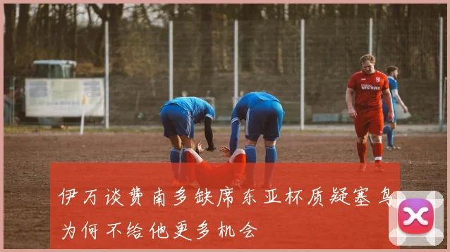伊万谈费南多缺席东亚杯质疑塞鸟为何不给他更多机会