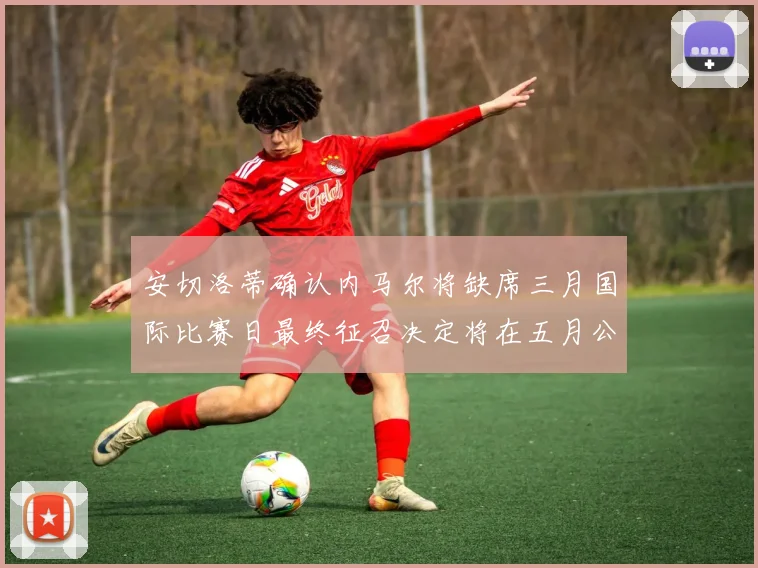 安切洛蒂确认内马尔将缺席三月国际比赛日最终征召决定将在五月公布