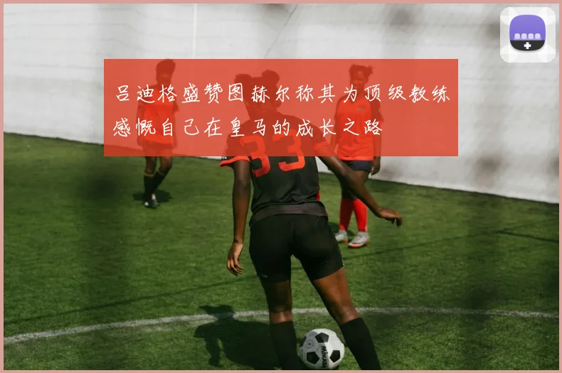 吕迪格盛赞图赫尔称其为顶级教练感慨自己在皇马的成长之路
