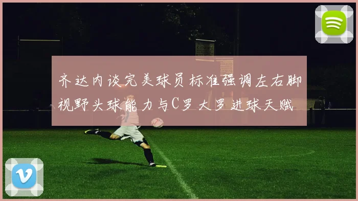 齐达内谈完美球员标准强调左右脚视野头球能力与C罗大罗进球天赋
