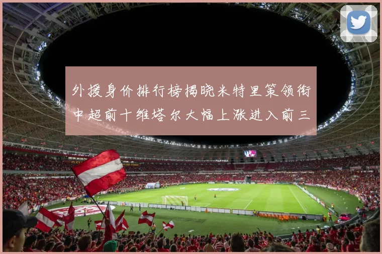 外援身价排行榜揭晓米特里策领衔中超前十维塔尔大幅上涨进入前三
