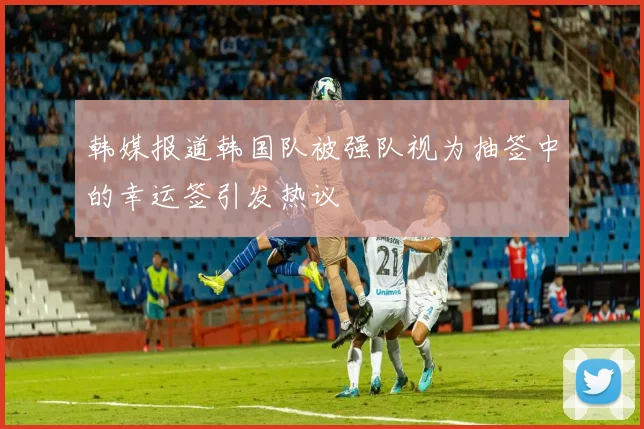 韩媒报道韩国队被强队视为抽签中的幸运签引发热议
