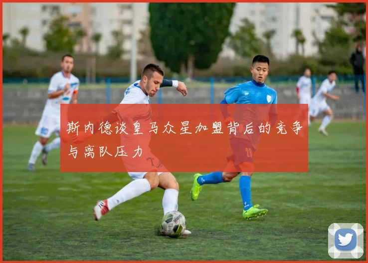 斯内德谈皇马众星加盟背后的竞争与离队压力