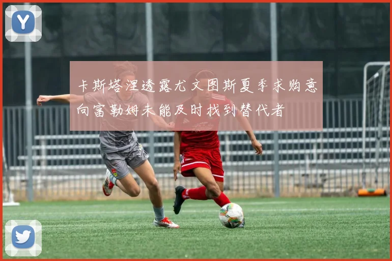 卡斯塔涅透露尤文图斯夏季求购意向富勒姆未能及时找到替代者