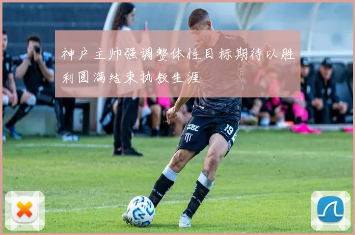 神户主帅强调整体性目标期待以胜利圆满结束执教生涯