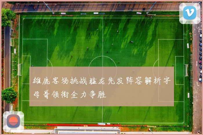 雄鹿客场挑战猛龙先发阵容解析字母哥领衔全力争胜