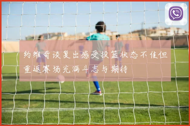 约维奇谈复出感受投篮状态不佳但重返赛场充满斗志与期待