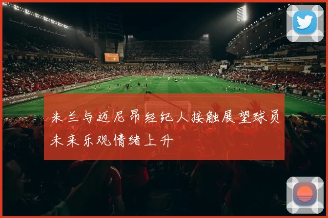 米兰与迈尼昂经纪人接触展望球员未来乐观情绪上升