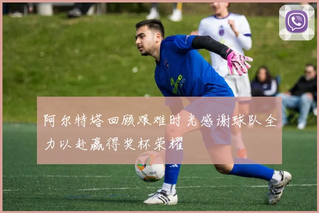 阿尔特塔回顾艰难时光感谢球队全力以赴赢得奖杯荣耀