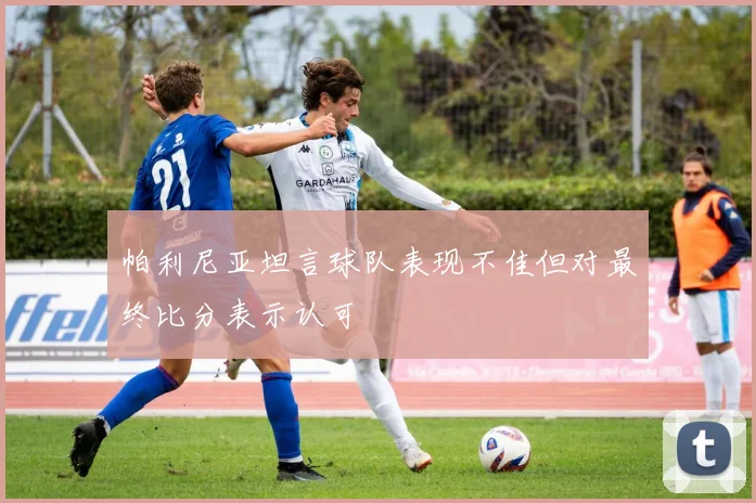帕利尼亚坦言球队表现不佳但对最终比分表示认可