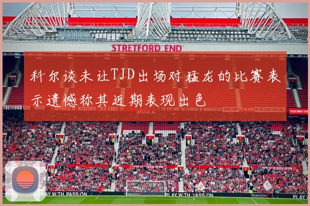 科尔谈未让TJD出场对猛龙的比赛表示遗憾称其近期表现出色