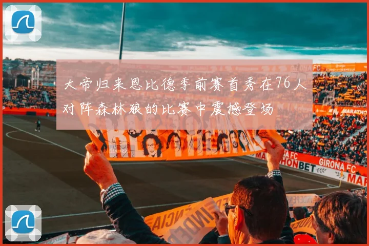 大帝归来恩比德季前赛首秀在76人对阵森林狼的比赛中震撼登场