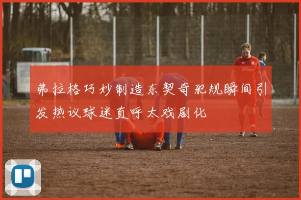 弗拉格巧妙制造东契奇犯规瞬间引发热议球迷直呼太戏剧化