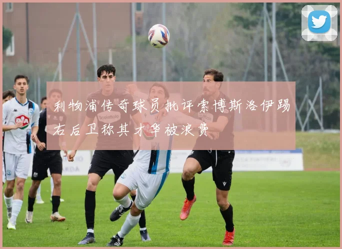 利物浦传奇球员批评索博斯洛伊踢右后卫称其才华被浪费