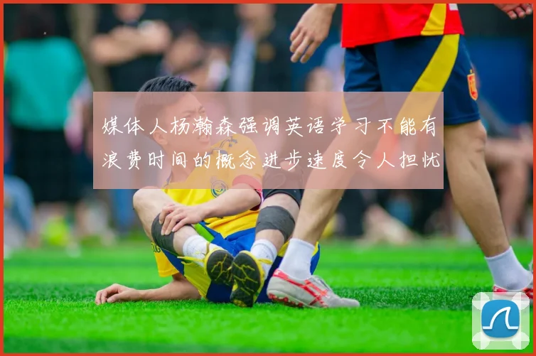 媒体人杨瀚森强调英语学习不能有浪费时间的概念进步速度令人担忧