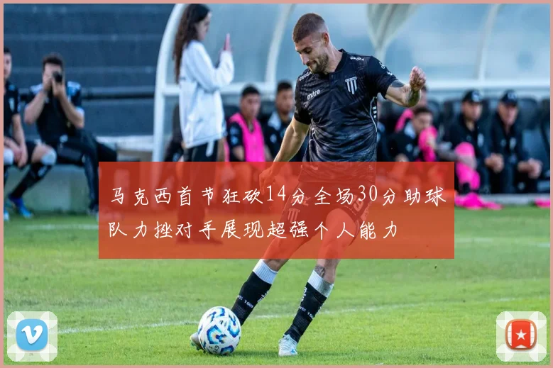 马克西首节狂砍14分全场30分助球队力挫对手展现超强个人能力
