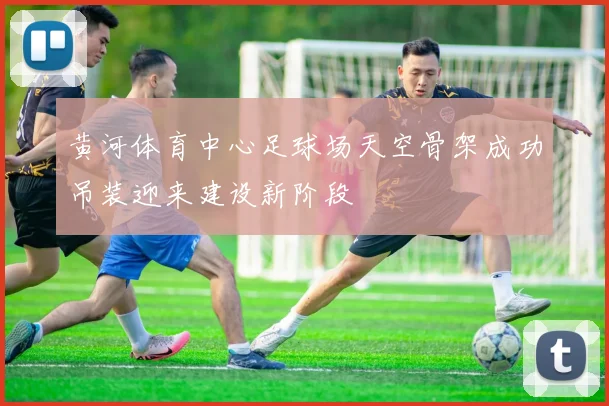 黄河体育中心足球场天空骨架成功吊装迎来建设新阶段