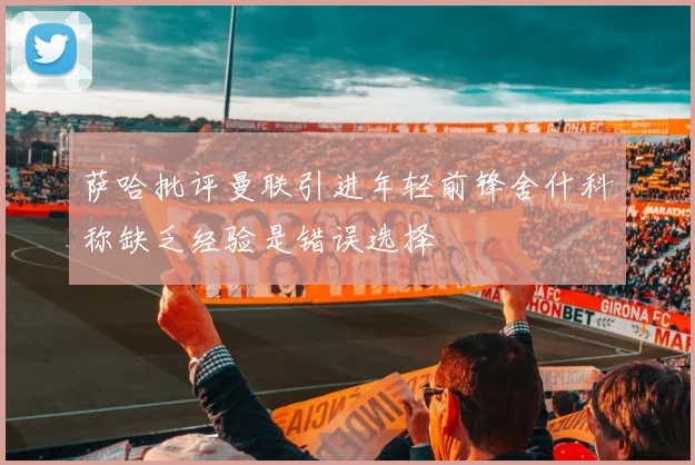 萨哈批评曼联引进年轻前锋舍什科称缺乏经验是错误选择