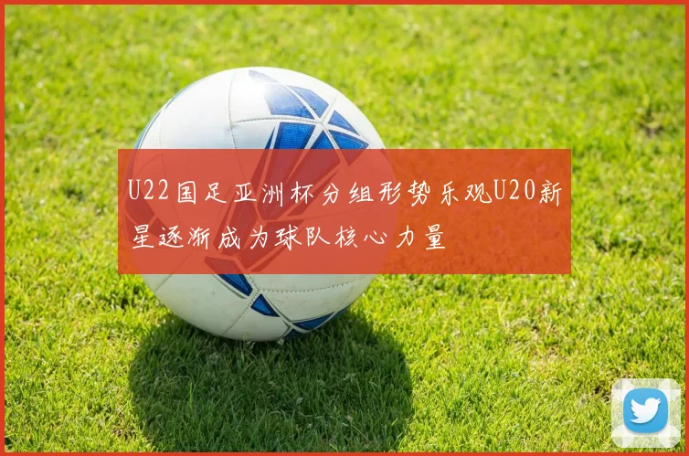 U22国足亚洲杯分组形势乐观U20新星逐渐成为球队核心力量