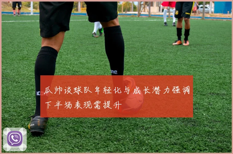 瓜帅谈球队年轻化与成长潜力强调下半场表现需提升
