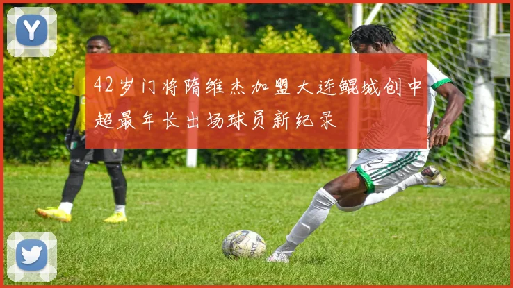 42岁门将隋维杰加盟大连鲲城创中超最年长出场球员新纪录