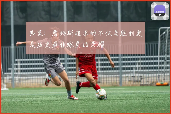 弗莱：詹姆斯追求的不仅是胜利更是历史最佳球员的荣耀