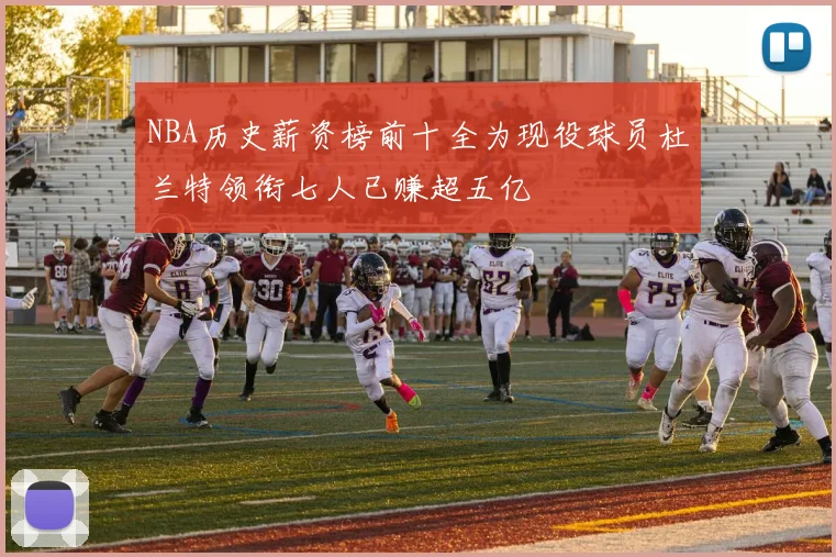 NBA历史薪资榜前十全为现役球员杜兰特领衔七人已赚超五亿