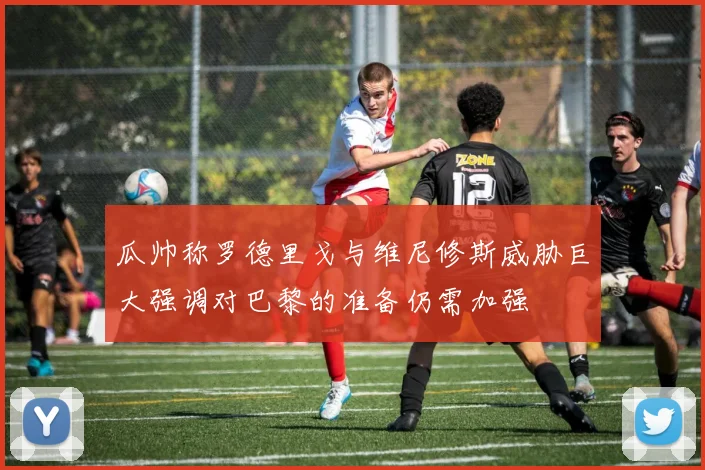 瓜帅称罗德里戈与维尼修斯威胁巨大强调对巴黎的准备仍需加强