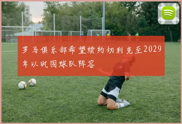 罗马俱乐部希望续约切利克至2029年以巩固球队阵容