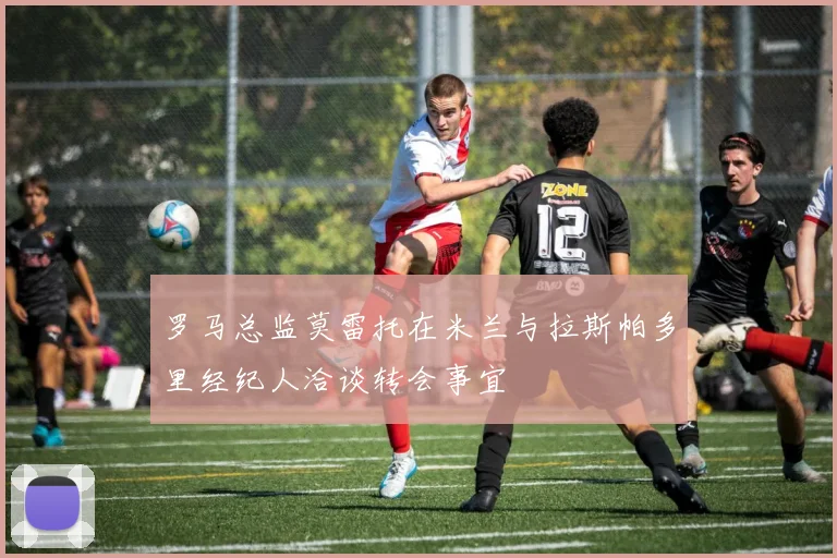 罗马总监莫雷托在米兰与拉斯帕多里经纪人洽谈转会事宜