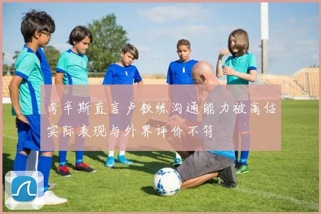 考辛斯直言卢教练沟通能力被高估实际表现与外界评价不符