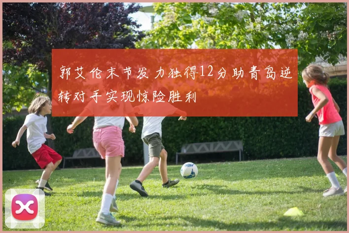 郭艾伦末节发力独得12分助青岛逆转对手实现惊险胜利