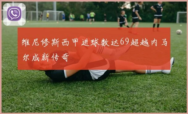 维尼修斯西甲进球数达69超越内马尔成新传奇