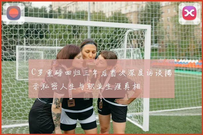 C罗重磅回归三年后首次深度访谈揭示私密人生与职业生涯真相