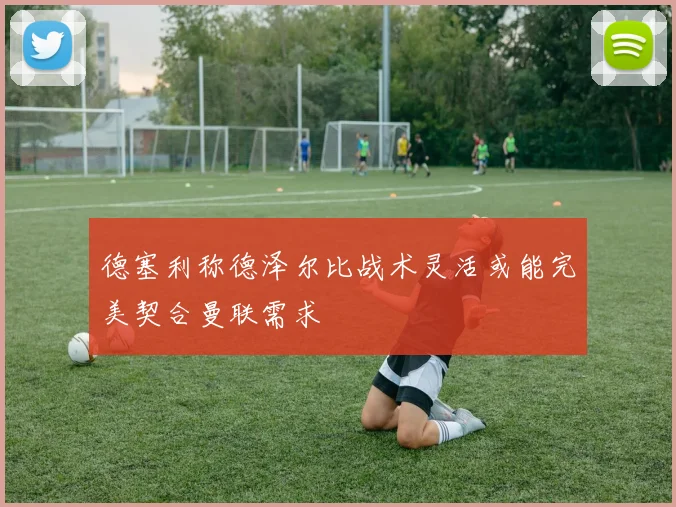 德塞利称德泽尔比战术灵活或能完美契合曼联需求
