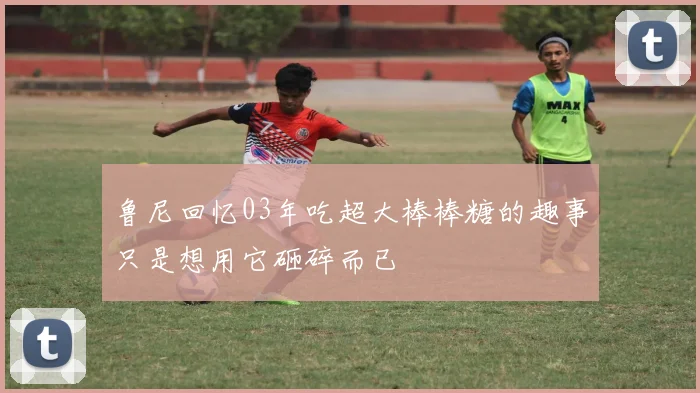 鲁尼回忆03年吃超大棒棒糖的趣事只是想用它砸碎而已