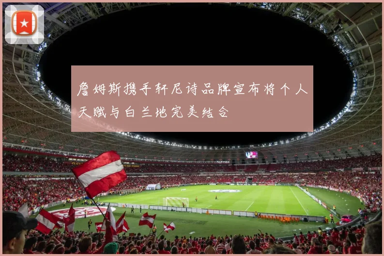 詹姆斯携手轩尼诗品牌宣布将个人天赋与白兰地完美结合