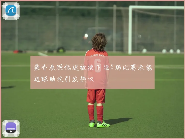 桑乔表现低迷被换下场5场比赛未能进球助攻引发热议