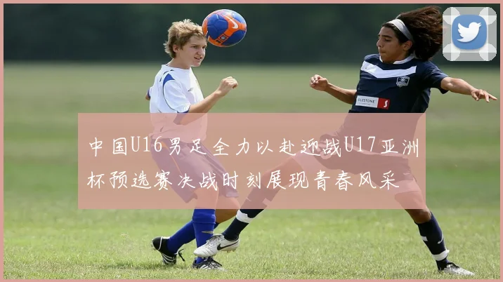中国U16男足全力以赴迎战U17亚洲杯预选赛决战时刻展现青春风采