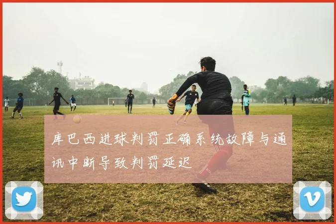 库巴西进球判罚正确系统故障与通讯中断导致判罚延迟