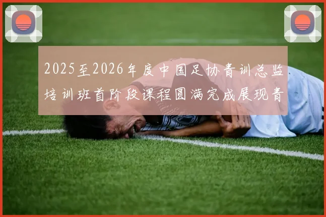 2025至2026年度中国足协青训总监培训班首阶段课程圆满完成展现青训新发展
