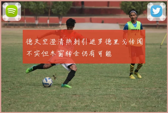 德天空澄清热刺引进罗德里戈传闻不实但冬窗转会仍有可能