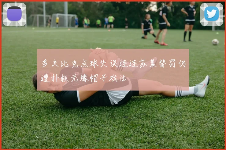 多夫比克点球失误连连苏莱替罚仍遭扑救无缘帽子戏法