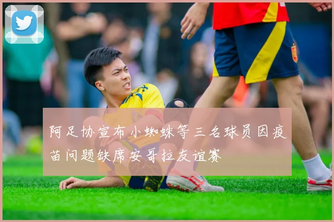 阿足协宣布小蜘蛛等三名球员因疫苗问题缺席安哥拉友谊赛